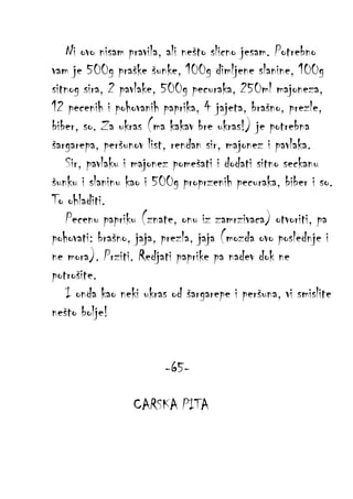 Ni ovo nisam pravila, ali nešto slicno jesam. Potrebno
vam je 500g praške šunke, 100g dimljene slanine, 100g
sitnog sira, 2 pavlake, 500g pecuraka, 250ml majoneza,
12 pecenih i pohovanih paprika, 4 jajeta, brašno, prezle,
biber, so. Za ukras (ma kakav bre ukras!) je potrebna
šargarepa, peršunov list, rendan sir, majonez i pavlaka.
Sir, pavlaku i majonez pomešati i dodati sitno seckanu
šunku i slaninu kao i 500g proprzenih pecuraka, biber i so.
To ohladiti.
Pecenu papriku (znate, onu iz zamrzivaca) otvoriti, pa
pohovati: brašno, jaja, prezla, jaja (mozda ovo poslednje i
ne mora). Prziti. Redjati paprike pa nadev dok ne
potrošite.
I onda kao neki ukras od šargarepe i peršuna, vi smislite
nešto bolje!
-65CARSKA PITA

 