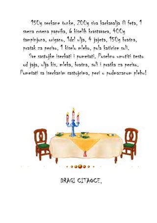 150g seckane šunke, 200g sira kackavalja ili feta, 1
sveza crvena paprika, 6 kiselih krastavaca, 400g
šampinjona, origano, 1dcl ulja, 4 jajeta, 150g brašna,
prašak za pecivo, 1 kiselo mleko, pola kašicice soli.
Sve sastojke iseckati i pomešati. Posebno umutiti testo
od jaja, ulja kis. mleka, brašna, soli i praška za pecivo.
Pomešati sa iseckanim sastojcima, peci u podmazanom plehu!

DRAGI CITAOCE,

 
