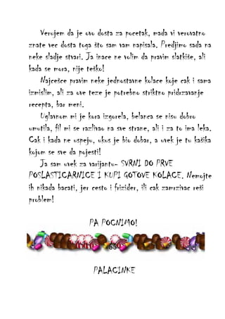 Verujem da je ovo dosta za pocetak, mada vi verovatno
znate vec dosta toga što sam vam napisala. Predjimo sada na
neke sladje stvari. Ja inace ne volim da pravim slatkiše, ali
kada se mora, nije teško!
Najcešce pravim neke jednostavne kolace koje cak i sama
izmislim, ali za ove teze je potrebno striktno pridrzavanje
recepta, bar meni.
Uglavnom mi je kora izgorela, belanca se nisu dobro
umutila, fil mi se razlivao na sve strane, ali i za to ima leka.
Cak i kada ne uspeju, ukus je bio dobar, a uvek je tu kašika
kojom se sve da pojesti!
Ja sam uvek za varijantu- SVRNI DO PRVE
POSLASTICARNICE I KUPI GOTOVE KOLACE. Nemojte
ih nikada bacati, jer cesto i frizider, ili cak zamrzivac reši
problem!
PA POCNIMO!
-66PALACINKE

 
