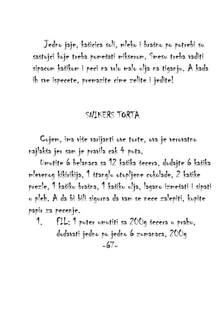 Jedno jaje, kašicica soli, mleko i brašno po potrebi su
sastojci koje treba pomešati mikserom. Smesu treba vaditi
sipacom kašikom i peci na vrlo malo ulja na tiganju. A kada
ih sve ispecete, premazite cime zelite i jedite!
SNIKERS TORTA
Cujem, ima više varijanti ove torte, ova je verovatno
najlakša jer sam je pravila cak 4 puta.
Umutite 6 belanaca sa 12 kašika šecera, dodajte 6 kašika
mlevenog kikirikija, 1 štanglu otopljene cokolade, 2 kašike
prezle, 1 kašiku brašna, 1 kašiku ulja, lagano izmešati i sipati
u pleh. A da bi bili sigurna da vam se nece zalepiti, kupite
papir za pecenje.
1. FIL: 1 puter umutiti sa 200g šecera u prahu,
dodavati jedno po jedno 6 zumanaca, 200g
-67-

 