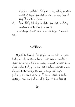 otopljene cokolade i 200g mlevenog keksa, posebno
.
umutiti 2 šlaga i pomešati sa ovom masom, lagano!
.
Ovaj fil staviti preko kore.
2. FIL: 400g kikirikija iseckati i pomešati sa 250g
eurokrema pa to staviti na prvi fil
Tortu odozgo ukrasiti sa 2 umucena šlaga. A moze i
više.
GOMBOCE
Oljuštitite krompir (ne pitajte me za kolicinu, koliko
bude, bice!), isecite na kocke, naliti vodom, posoliti i
staviti da se kuva. Kada se skuva, ispasirati, ostaviti da se
ohladi. Ubaciti 2 jajeta, izmešati i polako dodavati brašno
da bude testo srednje tvrdoce, e tu je sada najveci
problem, sve zavisi od srece. Testo se izvadi na dasku,
rastanji i sece na kvadrate od 5-6cm. U svaki kvadrat
-68-

 
