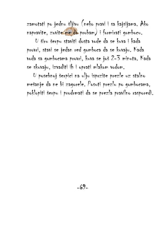 zamotati po jednu šljivu (neko pravi i sa kajsijama. Ako
napravite, zovite me da probam) i formirati gombocu.
U širu šerpu staviti dosta vode da se kuva i kada
provri, stavi se jedan red gomboca da se kuvaju. Kada
voda sa gombocama provri, kuva se još 2-3 minuta. Kada
se skuvaju, izvaditi ih i oprati mlakom vodom.
U posebnoj šerpici na ulju isprzite prezle uz stalno
mešanje da ne bi zagorele. Posuti prezlu po gombocama,
poklopiti šerpu i prodrmati da se prezla pravilno rasporedi.

-69-

 