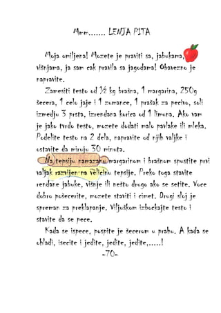 Mmm....... LENJA PITA
Moja omiljena! Mozete je praviti sa, jabukama,
višnjama, ja sam cak pravila sa jagodama! Obavezno je
napravite.
Zamesiti testo od ½ kg brašna, 1 margarina, 250g
šecera, 1 celo jaje i 1 zumance, 1 prašak za pecivo, soli
izmedju 3 prsta, izrendana korica od 1 limuna. Ako vam
je jako tvrdo testo, mozete dodati malo pavlake ili mleka.
Podelite testo na 2 dela, napravite od njih valjke i
ostavite da miruju 30 minuta.
Na tepsiju namazanu margarinom i brašnom spustite prvi
valjak razvijen na velicinu tepsije. Preko toga stavite
rendane jabuke, višnje ili nešto drugo ako se setite. Voce
dobro pošecerite, mozete staviti i cimet. Drugi sloj je
spreman za preklapanje. Viljuškom izbockajte testo i
stavite da se pece.
Kada se ispece, pospite je šecerom u prahu. A kada se
ohladi, isecite i jedite, jedite, jedite,.....!
-70-

 