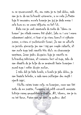 su se sporazumevali. No, evo zašto je to ipak dobro, sada
sam ja tu da vas kulinarski opismenim, a ne neka Julliette
koja bi verovatno mrzela kuvanje jer joj je deda mesar i
cela kuca mu se oseca iskljucivo na beli luk.
Baka nas je uvek savetovala da treba da “idemo za
kuvare“ jer nikada necemo biti gladni. Iako su i ona i mama
zdravstveni radnici, ni brat ni ja nismo krenuli ni njihovim
putem, a nismo ni profesionalni kuvari. Ja sam se odlucila
za jezicku gimnaziju jer sam i taj gen negde zakacila, ali
sam posle toga ipak završila Višu školu za obrazovanje
vaspitaca. Imam jednu drugaricu koja je završila za
kulinarskog tehnicara, ali nesvesno bezi od toga, tako da
sam shvatila da je bolje da se amaterski bavim kuvanjem i
pored toga i nekim drugim poslom.
I tako dok je baka kuvala, a kuvala je jako dobro, ja
sam hvatala beleske, a sada vama poklanjam deo svojih i
njenih tajni.
Ukoliko zaista imate zelju za kuvanjem, nece vam biti
teško da me pratite. Pocecemo od nekih osnovnih recepata
kuhinje naseg geografskog podneblja. Ali, iskreno, sve je to
na isti fazon. Kašce vam se samo za godinu- dve!

 
