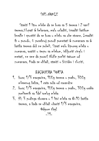 ŠNE-NOKLE
Staviti 1 litru mleke da se kuva sa 5 šecera i 2 vanil
šecera.Ulupati 6 belanaca, malo osladiti, izvaditi kašikom
knedle i spustiti da se kuva u mleku sa obe strane. Izvaditi
ih u posudu. U posebnoj posudi pomešati 6 zumanaca sa 6
kašika šecera dok ne pobeli. Sipati malo kipuceg mleka u
zumanca, vratiti u šerpu sa mlekom, iskljuciti ringlu i
mešati, ne sme da provri! Nokle preliti šatoom od
zumanaca. Kada se ohladi, staviti u frizider i sluziti.
BAJADERA TORTA
1. kora: 1/3 margarina, 100g šecera u prahu, 300g
mlevenog keksa, 1 caša soka od narandze
2. kora: 1/3 margarina, 100g šecera u prahu, 300g oraha
prelivenih sa 1dcl vrelog mleka
3. fil: 3 pudinga skuvana u 1 litri mleka sa 8-10 kašika
šecera, a kada se ohladi ubaciti 1/3 margarina.
Odgore šlag!
-71-

 