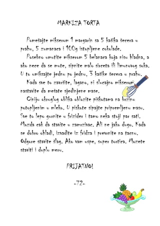 MARKIZA TORTA
Pomešajte mikserom 1 margarin sa 5 kašika šecera u
prahu, 5 zumanaca i 100g istopljene cokolade.
Posebno umutite mikserom 5 belanaca koja nisu hladna, a
ako nece da se mute, sipnite malo sirceta ili limunovog soka.
U to umiksajte jednu po jednu, 3 kašike šecera u prahu.
Kada sve to završite, lagano, ni slucajno mikserom,
nastavite da mešate sjedinjene mase.
Ciniju okruglog oblika oblozite piškotama na brzinu
potopljenim u mleko. U piskote sipajte pripremljenu masu.
Sve to lepo gurnite u frizider i tamo neka stoji par sati.
Mozda cak da stavite u zamrzivac. Ali ne jako dugo. Kada
se dobro ohladi, izvadite iz fridza i prevrnite na tacnu.
Odgore stavite šlag. Ako vam uspe, super tortica. Mozete
staviti i duplu meru.
PRIJATNO!
-72-

 
