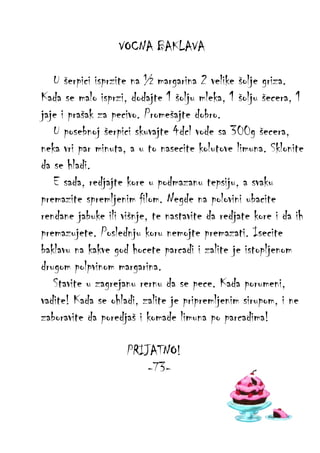 VOCNA BAKLAVA
U šerpici isprzite na ½ margarina 2 velike šolje griza.
Kada se malo isprzi, dodajte 1 šolju mleka, 1 šolju šecera, 1
jaje i prašak za pecivo. Promešajte dobro.
U posebnoj šerpici skuvajte 4dcl vode sa 300g šecera,
neka vri par minuta, a u to nasecite kolutove limuna. Sklonite
da se hladi.
E sada, redjajte kore u podmazanu tepsiju, a svaku
premazite spremljenim filom. Negde na polovini ubacite
rendane jabuke ili višnje, te nastavite da redjate kore i da ih
premazujete. Poslednju koru nemojte premazati. Isecite
baklavu na kakve god hocete parcadi i zalite je istopljenom
drugom polpvinom margarina.
Stavite u zagrejanu rernu da se pece. Kada porumeni,
vadite! Kada se ohladi, zalite je pripremljenim sirupom, i ne
zaboravite da poredjaš i komade limuna po parcadima!
PRIJATNO!
-73-

 