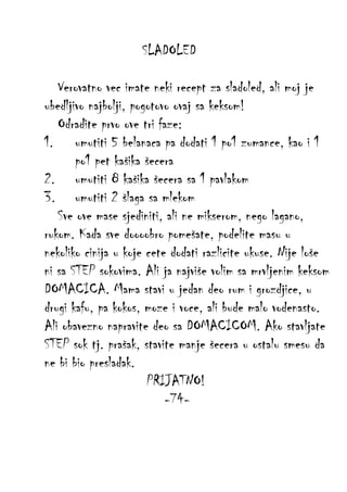 SLADOLED
Verovatno vec imate neki recept za sladoled, ali moj je
ubedljivo najbolji, pogotovo ovaj sa keksom!
Odradite prvo ove tri faze:
1. umutiti 5 belanaca pa dodati 1 po1 zumance, kao i 1
po1 pet kašika šecera
2. umutiti 8 kašika šecera sa 1 pavlakom
3. umutiti 2 šlaga sa mlekom
Sve ove mase sjediniti, ali ne mikserom, nego lagano,
rukom. Kada sve doooobro pomešate, podelite masu u
nekoliko cinija u koje cete dodati razlicite ukuse. Nije loše
ni sa STEP sokovima. Ali ja najviše volim sa mrvljenim keksom
DOMACICA. Mama stavi u jedan deo rum i grozdjice, u
drugi kafu, pa kokos, moze i voce, ali bude malo vodenasto.
Ali obavezno napravite deo sa DOMACICOM. Ako stavljate
STEP sok tj. prašak, stavite manje šecera u ostalu smesu da
ne bi bio presladak.
PRIJATNO!
-74-

 