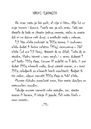 GRCKI SLADOLED
Ne znam zašto je baš grcki, ali nije ni bitno. Nije loš uz
moje izmene i dopune. Pravila sam ga vrlo cesto. Sada sam
shvatila da kada se uhvatim jednog recepta, stalno to pravim
dok mi ne doture neki drugi, a prethodni pada u zaborav.
1,5 litar mleka prokuvati sa 300g šecera. U prokuvano
mleko dodati 4 kesice zelatina (40g) razmucenog u 2dcl
mleka (od one 1,5 litre). Ostaviti da se ohladi. Treba da se
stvrdne. Hladno istresti u vecu vanglu i u smesu dodavati 1
po1 kašiku 700g šlaga. Umucen fil podeliti na 3 dela. U prvi
dodati 250g mlevenih oraha, drugi ostaviti prazan, a u treci
250g zaledjenih pa mlevenih lešnik napolitanki. Redjati ih
tim redom, odgore zamutiti 300g šlaga sa 4dcl mleka.
Mozete slobodno prepoloviti mere, bice sasvim dovoljna za
cetvoroclanu porodicu.
Takodje mozete zameniti neke sastojke, npr. stavite
ananas ili banane, ili višnje ili jagode. Fali nešto kiselo u
ovom receptu.
-75-

 