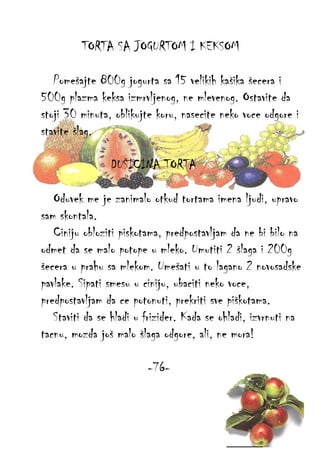TORTA SA JOGURTOM I KEKSOM
Pomešajte 800g jogurta sa 15 velikih kašika šecera i
500g plazma keksa izmrvljenog, ne mlevenog. Ostavite da
stoji 30 minuta, oblikujte koru, nasecite neko voce odgore i
stavite šlag.
DUŠICINA TORTA
Oduvek me je zanimalo otkud tortama imena ljudi, upravo
sam skontala.
Ciniju obloziti piskotama, predpostavljam da ne bi bilo na
odmet da se malo potope u mleko. Umutiti 2 šlaga i 200g
šecera u prahu sa mlekom. Umešati u to lagano 2 novosadske
pavlake. Sipati smesu u ciniju, ubaciti neko voce,
predpostavljam da ce potonuti, prekriti sve piškotama.
Staviti da se hladi u frizider. Kada se ohladi, izvrnuti na
tacnu, mozda još malo šlaga odgore, ali, ne mora!
-76-

 