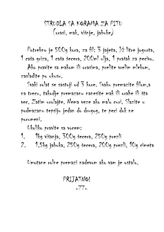 ŠTRUDLA SA KORAMA ZA PITU
(orasi, mak, višnje, jabuke)
Potrebno je 500g kora, za fil: 3 jajeta, ½ litre jogurta,
1 caša griza, 1 caša šecera, 200ml ulja, 1 prašak za pecivo.
Ako pravite sa makom ili orasima, prelite vrelim mlekom,
zasladite po ukusu.
Svaki rolat se sastoji od 3 kore. Svaku premazite filom,a
na trecu, takodje premazanu nanesite mak ili orahe ili šta
vec. Zatim urolajte. Nema veze ako malo curi. Slazite u
podmazanu tepsiju jedan do drugog, te peci dok ne
porumeni.
Ukoliko pravite sa vocem:
1. 1kg višanja, 300g šecera, 250g prezli
2. 1,5kg jabuka, 250g šecera, 200g prezli, 10g cimeta
Umotane rolne premazi nadevom ako vam je ostalo.
PRIJATNO!
-77-

 