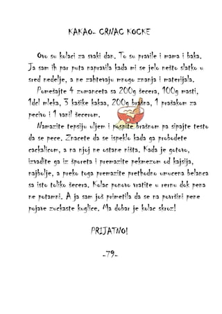KAKAO- CRNAC KOCKE
Ovo su kolaci za svaki dan. To su pravile i mama i baka.
Ja sam ih par puta napravila kada mi se jelo nešto slatko u
sred nedelje, a ne zahtevaju mnogo znanja i materijala.
Pomešajte 4 zumanceta sa 200g šecera, 100g masti,
1dcl mleka, 3 kašike kakaa, 200g brašna, 1 prašakom za
pecivo i 1 vanil šecerom.
Namazite tepsiju uljem i pospite brašnom pa sipajte testo
da se pece. Znacete da se ispeklo kada ga probodete
cackalicom, a na njoj ne ostane ništa. Kada je gotovo,
izvadite ga iz šporeta i premazite pekmezom od kajsija,
najbolje, a preko toga premazite prethodno umucena belanca
sa isto toliko šecera. Kolac ponovo vratite u rernu dok pena
ne potamni. A ja sam još primetila da se na površini pene
pojave zuckaste kuglice. Ma dobar je kolac skroz!
PRIJATNO!
-79-

 