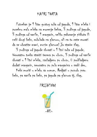 KAPRI TORTA
Potreban je 1 litar gustog soka od jagoda, 1 litar mleka i
posebno malo mleka za mocenje keksa, 3 pudinga od jagode,
3 pudinga od vanile, 1 margarin, veliko pakovanje piškota ili
neki drugi keks, cokolada za glazuru, ali za to cete morati
da se obratite mami, mrzim glazure! Ja stavim šlag.
3 pudinga od jagode skuvati u 1 litri soka od jagode.
Verovatno treba staviti šecera po ukusu. 3 pudinga od vanile
skuvati u 1 litri mleka, zasladjeno po ukusu. U prohladjeno
dodati margarin, verovatno po pola margarina u svaki deo.
Keks mociti u mleko sa rumom. Redjati u posudu prvo
keks, pa vanila pa keks, pa jagoda pa glazura tj. šlag.
PRIJATNO!

-80-

 