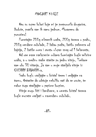 MOCART KUGLE
Ovo su super kolaci koje mi je preporucila drugarica.
Doduše, pravila sam ih samo jednom. Moracemo da
ponovimo!
Pomešajte 200g mlevenih oraha, 200g šecera u prahu,
200g rendane cokolade, 2 kakao praha, kašiku pekmeza od
kajsija, 2 kašike ruma i cvrsto ulupan sneg od 1 belanceta.
Od ove mase navlazenim rukama formirajte kugle velicine
oraha, a u sredinu svake stavite po jednu višnju. Trebace
vam oko 30 višanja. Ja sam u moje stavljala višnje iz
CHERRY BRANDY-a.
Svaku kuglu uvaljajte u kristal šecer i redjajte na
tacnu. Ostavite da odstoje nekoliko sati da se osuše, te
nakon toga stavljajte u papirne korpice.
Višnje mogu biti i kandirane, a umesto kristal šecera
kugle mozete uvaljati u narendanu cokoladu.
-81-

 