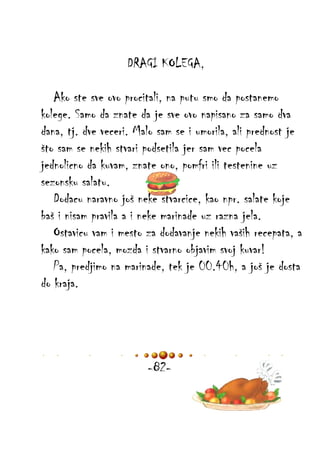 DRAGI KOLEGA,
Ako ste sve ovo procitali, na putu smo da postanemo
kolege. Samo da znate da je sve ovo napisano za samo dva
dana, tj. dve veceri. Malo sam se i umorila, ali prednost je
što sam se nekih stvari podsetila jer sam vec pocela
jednolicno da kuvam, znate ono, pomfri ili testenine uz
sezonsku salatu.
Dodacu naravno još neke stvarcice, kao npr. salate koje
baš i nisam pravila a i neke marinade uz razna jela.
Ostavicu vam i mesto za dodavanje nekih vaših recepata, a
kako sam pocela, mozda i stvarno objavim svoj kuvar!
Pa, predjimo na marinade, tek je 00.40h, a još je dosta
do kraja.

-82-

 