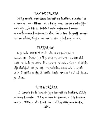 TARTAR SALATA
½ kg svezih krastavaca iseckati na kockice, pomešati sa
2 pavlake, malo bibera, malo belog luka, seckane mirodjije i
malo ulja. Ja bih tu dodala i malo majoneza i mozda
zamenila sveze krastavce kiselim. Svako ima drugaciji recept
za ovu salatu. Cujte sad ovo iz starog bakinog kuvara:
TARTAR SOS
U posudu staviti 4 tvrdo obarena i propasirana
zumanceta. Dodati još 3 presna zumanceta i mešati dok
masa ne bude penasta. U umucena zumanca dodati 8 kašika
ulja dodajuci kap po kap i neprekidno mešajuci. U umak
usuti 2 kašike senfa, 2 kašike kisele pavlake i sok od limuna
po ukusu.
RUSKA SALATA
2 komada tvrdo kuvanih jaja iseckati na kockice, 200g
kuvanog krompira, 200g kuvane šargarepe, 200g kuvanog
graška, 200g kiselih krastavaca, 200g stišnjene šunke,
-84-

 