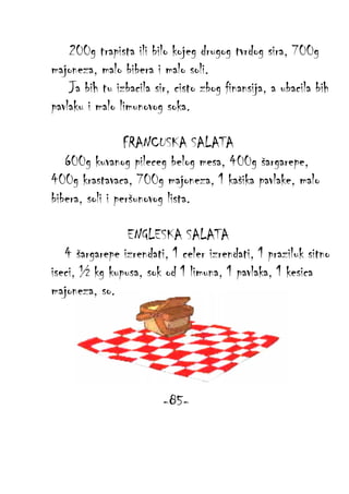 200g trapista ili bilo kojeg drugog tvrdog sira, 700g
majoneza, malo bibera i malo soli.
Ja bih tu izbacila sir, cisto zbog finansija, a ubacila bih
pavlaku i malo limunovog soka.
FRANCUSKA SALATA
600g kuvanog pileceg belog mesa, 400g šargarepe,
400g krastavaca, 700g majoneza, 1 kašika pavlake, malo
bibera, soli i peršunovog lista.
ENGLESKA SALATA
4 šargarepe izrendati, 1 celer izrendati, 1 praziluk sitno
iseci, ½ kg kupusa, sok od 1 limuna, 1 pavlaka, 1 kesica
majoneza, so.

-85-

 