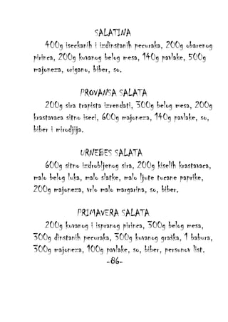 SALATINA
400g iseckanih i izdinstanih pecuraka, 200g obarenog
pirinca, 200g kuvanog belog mesa, 140g pavlake, 500g
majoneza, origano, biber, so.
PROVANSA SALATA
200g sira trapista izrendati, 300g belog mesa, 200g
krastavaca sitno iseci, 600g majoneza, 140g pavlake, so,
biber i mirodjija.
URNEBES SALATA
600g sitno izdrobljenog sira, 200g kiselih krastavaca,
malo belog luka, malo slatke, malo ljute tucane paprike,
200g majoneza, vrlo malo margarina, so, biber.
PRIMAVERA SALATA
200g kuvanog i ispranog pirinca, 300g belog mesa,
300g dinstanih pecuraka, 300g kuvanog graška, 1 babura,
300g majoneza, 100g pavlake, so, biber, persunov list.
-86-

 