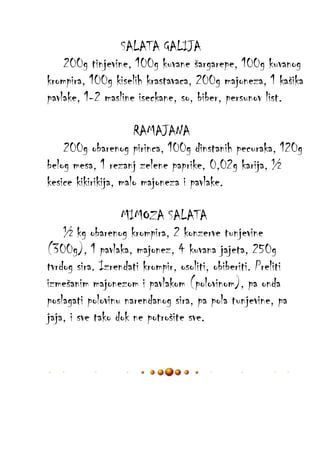 SALATA GALIJA
200g tinjevine, 100g kuvane šargarepe, 100g kuvanog
krompira, 100g kiselih krastavaca, 200g majoneza, 1 kašika
pavlake, 1-2 masline iseckane, so, biber, persunov list.
RAMAJANA
200g obarenog pirinca, 100g dinstanih pecuraka, 120g
belog mesa, 1 rezanj zelene paprike, 0,02g karija, ½
kesice kikirikija, malo majoneza i pavlake.
MIMOZA SALATA
½ kg obarenog krompira, 2 konzerve tunjevine
(300g), 1 pavlaka, majonez, 4 kuvana jajeta, 250g
tvrdog sira. Izrendati krompir, osoliti, obiberiti. Preliti
izmešanim majonezom i pavlakom (polovinom), pa onda
poslagati polovinu narendanog sira, pa pola tunjevine, pa
jaja, i sve tako dok ne potrošite sve.

 