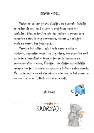 DRAGA MOJI,
Nadam se da vam je ovo dovoljno za pocetak. Takodje
se nadam da moj trud ulozen u ovaj kuvar nece biti
uzaludan. Bicu zadovoljna ako bar jednom u mesec dana
napravite nešto iz mog repertoara. Naravno, ocekujem i
poziv na veceru bar jedan put.
Nemojte biti obicni, cak i kada nemate ništa u
frizideru, napravite nesto i od tog niceg. Ne dozvolite sebi
da budete jednolicni u kuvanju jer se to odrazava na
celokupnu sliku o vama. Putujte i skupljajte najrazlicitije
recepte jer je i to nacin da upoznate kulturu nekog naroda.
Ne suzdrzavajte se od degustacija osim ako je baš susret sa
ruckom “oci u oci“. Onda cu vas razumeti.
SRECNO!

SADRZAJ:

 
