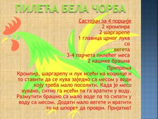 Састојци за 4 порције
                                  2 кромпира
                                 2 шаргарепе
                         1 главица црног лука
                                            со
                                        вегета
                    3-4 парчета пилећег меса
                             2 кашике брашна
                                    Припрема
Кромпир, шаргарепу и лук исећи на коцкице и
то ставити да се кува заједно са месом у води
       коју треба мало посолити. Када је месо
  кувано, ситно га исећи па га вратити у воду.
Размутити брашно са мало воде па то сипати у
 воду са месом. Додати мало вегете и вратити
            то на шпорет да проври. Пријатно!
 