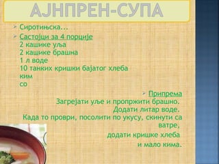    Сиротињска...
   Састојци за 4 порције
    2 кашике уља
    2 кашике брашна
    1 л воде
    10 танких кришки бајатог хлеба
    ким
    со
                                       Припрема
             Загрејати уље и пропржити брашно.
                             Додати литар воде.
    Када то проври, посолити по укусу, скинути са
                                          ватре,
                           додати кришке хлеба
                                    и мало кима.
 