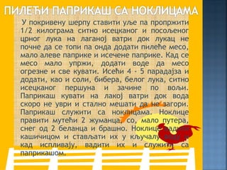 У покривену шерпу ставити уље па пропржити
1/2 килограма ситно исецканог и посољеног
црног лука на лаганој ватри док лукац не
почне да се топи па онда додати пилеће месо,
мало алеве паприке и исечене паприке. Кад се
месо мало упржи, додати воде да месо
огрезне и све кувати. Исећи 4 - 5 парадајза и
додати, као и соли, бибера, белог лука, ситно
исецканог першуна и зачине по вољи.
Паприкаш кувати на лакој ватри док вода
скоро не уври и стално мешати да не загори.
Паприкаш служити са ноклицама. Ноклице
правити мутећи 2 жуманца, со, мало путера,
снег од 2 беланца и брашно. Ноклице вадити
кашичицом и стављати их у кључалу воду и
кад испливају, вадити их и служити са
паприкашом.
 