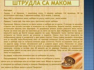    Састојци
   Тесто: 1 кг брашна, 1 кашичица соли, 3 кашике шећера, 3-4 жуманца, 50 гр
    истопљеног маслаца, 1 ванилин-шећер, 1/2 л млека, 1 квасац
   Фил: 600 гр млевеног мака, шећера по укусу, мало уља , мало млека
   Премаз: 1 цело јаје, пар капи уља, прстохват жутог шећера
   Припрема: Квасац ставите са мало млека и шећера да се дигне. У посуду за мешење
    ставите све остале састојке и измешате их са брашном. Додате квасац, жуманца и
    истопљени маслац или маргарин. Уз додавање млаког млека умесити меко тесто.
    Руком се меси све док не престане да се лепи за прсте. Док обрађујете тесто, мало
    науљите прсте да бисте лакше радили са њим. Прекријте тесто чистом крпом и
    оставите на топло место да ускисне и нарасте. Након тога тесто изручите на
    побрашњену даску и разделите у две јуфке (лопте). Сваку јуфку развијте оклагијом
    што је могуће тање.Развучени лист се прелије (попрска) уљем, поспе надевом од
    мака и шећера који се попрска млеком ради сочности. Поспе се надевом тако да се
    на једном крају остави ненамазани руб у ширини једне шаке. Пажљиво се увије
    ненамазани руб при крају. Исто се учини и са другом јуфком. Штрудле се преместе у
    намазану тепсију и оставе још 20 минута да се одморе. Премжу се мешавином
    размућеног јајета са пар капи уља и мало жутог шећера. Пеку се на 200 степени док
    лепо не порумене.
   За надев: измешамо млевени мак са шећером по укусу.
   Послуживање: Штрудла са маком поспе се шећером у праху
након што се прохлади или се остави само тако. Може се прелити
и глазуром од шећера у праху и лимуна. Варијације су различите,
све зависи од Ваше жеље и укуса! Пријатно!
 