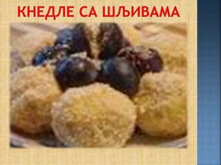 Обарити кромпир са љуском и чим је обарен,
ољуштити га и пропасирати па додати јаја (3
на кило кромпира), мало посолити, додати
мало путера и брашна колико је потребно да
се замеси тврђе тесто. Тесто изделити на
јуфке па их истањити, а на њих ставити шљиве
у размаку да има доста теста да се шљиве
увију. Шљиве (без кошчице) посути шећером
(уместо кошчице може се ставити коцкица
шећера) па тесто исећи и увити шљиве. У
шерпу ставити воду да проври па стављати
кнедле да се кувају па кад испливају на
површину, вадити их и оцедити у цедиљки,
ђевђиру. Кнедле посути презлама печеним у
путеру (уљу) и измешаним са шећером.
 