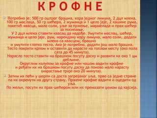  Потребно је: 500 гр оштрог брашна, кора једног лимуна, 2 дцл млека,
 100 гр маслаца, 50 гр шећера, 2 жуманца и 1 цело јаје, 2 кашике рума,
  пакетић квасца, мало соли, уље за пржење, мармелада и прах-шећер
                              за посипање.
    У 2 дцл млека ставити квасац да надође. Умутити маслац, шећер,
  жуманца и цело јаје, рум, нарендану кору лимуна, мало соли, додати
                        млеко са квасцем, брашно
    и умутити глатко тесто. Ако је потребно, додати још мало брашна.
  Тесто покрити крпом и оставити да нарасте на топлом месту (око пола
                           сата до 45 минута).
  Нарасло тесто ставити на брашном посуту даску и развити на око 1 цм
                                дебљине.
          Округлим калупом за крофне или чашом вадити крофне
       и ређати их на брашном посуту даску да поново мало нарасту
                    (нарастање траје око 20 минута).
 Затим их пећи у шерпи са доста загрејаног уља, прво са једне стране
  па их окренути на другу страну. Пржене крофне вадити и оцедити од
                                   уља.
 По жељи, посути их прах-шећером или их премазати џемом од кајсија.
 