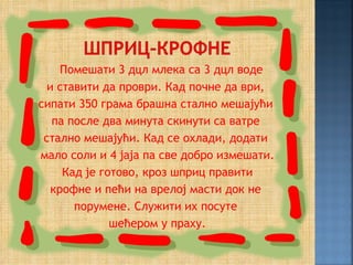 Помешати 3 дцл млека са 3 дцл воде
  и ставити да проври. Кад почне да ври,
сипати 350 грама брашна стално мешајући
   па после два минута скинути са ватре
 стално мешајући. Кад се охлади, додати
мало соли и 4 јаја па све добро измешати.
     Кад је готово, кроз шприц правити
   крофне и пећи на врелој масти док не
       порумене. Служити их посуте
              шећером у праху.
 
