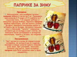 Припрема
   Неољуштене, али охлађене печене
паприке ређати у тегле од 3 кг. Прокувати
  пресолац од 2/3 воде и 1/3 сирћета са 1
     кашиком соли, 1/2 кашике шећера и
неколико зрнаца бибера. Прелити паприке
 врућим пресолцем, али не пунити сасвим
    до врха, прекрити платненом крпом и
 оставити да се охлади. Истопити свињску
    маст и пажљиво ’’залити’’ површину,
  оставити да се охлади и маст стегне, па
   повезати тегле целофаном и затворити
  поклопцем. Чувати у остави, на хладном
                   месту…
              Послуживање:
 ''Чеп'' од масти сличан је херметичком
    затварачу, не допушта да се садржај
  поквари и овако можете чувати паприке
      целе зиме. Пре употребе, пажљиво
      скинете слој масти, мало исперете
  паприке које ћете изузетно лако и брзо
                 ољуштити…
 