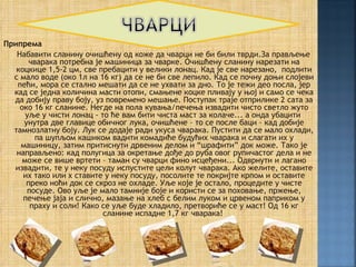Припрема
   Набавити сланину очишћену од коже да чварци не би били тврди.За прављење
       чварака потребна је машиница за чварке. Очишћену сланину нарезати на
   коцкице 1,5-2 цм, све пребацити у велики лонац. Кад је све нарезано, подлити
  с мало воде (око 1л на 16 кг) да се не би све лепило. Кад се почну доњи слојеви
   пећи, мора се стално мешати да се не ухвати за дно. То је тежи део посла, јер
  кад се једна количина масти отопи, смањене коцке пливају у њој и само се чека
  да добију праву боју, уз повремено мешање. Поступак траје отприлике 2 сата за
    око 16 кг сланине. Негде на пола кувања/печења извадити чисто светло жуто
      уље у чисти лонац - то ће вам бити чиста маст за колаче... а онда убацити
     унутра две главице обичног лука, очишћене – то се после баци – кад добије
  тамнозлатну боју. Лук се додаје ради укуса чварака. Пустити да се мало охлади,
        па шупљом кашиком вадити комадиће будућих чварака и слагати их у
    машиницу, затим притиснути дрвеним делом и “шрафити” док може. Тако је
   направљено: кад полугица за окретање дође до руба овог рупичастог дела и не
     може се више вртети – таман су чварци фино исцеђени... Одврнути и лагано
  извадити, те у неку посуду испустите цели колут чварака. Ако желите, оставите
     их тако или х ставите у неку посуду, посолите те покријте крпом и оставите
      преко ноћи док се скроз не охладе. Уље које је остало, процедите у чисте
      посуде. Ово уље је мало тамније боје и користи се за поховање, пржење,
     печење јаја и слично, мазање на хлеб с белим луком и црвеном паприком у
       праху и соли! Како се уље буде хладило, претвориће се у маст! Од 16 кг
                           сланине испадне 1,7 кг чварака!
 