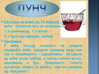 Састојци за више од 10 порција
  воће - сезонско или из конзерве,
  1 л шампањца, 1 л вотке,
  2 л ђуса од наранџе, шећер
 Припрема
  У већу посуду исецкати на средње
  комадиће воће, оцедити сувишну воду или
  сок и пошећерити – одокативно. Оставити
  да воће упије шећер, а затим сипати вотку,
  шампањац и ђус. Промешати. Сипати
  кутлачом. Опрез са воћем – пре се напијеш
  од поједеног!
 