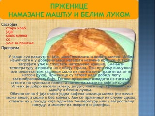 Састојци
  стари хлеб
  јаја
  мало млека
  со
  уље за пржење
Припрема

   У један суд размутити јаја, мало посолити и додати млеко. Добро
    измућкати и у добијену масу натапати исечене кришке. У тигањ
        загрејати уље и спуштати натопљене кришке. Смањити
   температуру и пржити их с обеју страна. При пржењу виљушком
    или решеткастом кашиком мало их притиснути (пазити да се не
          изгори рука). Прженице су готове када добију лепу
     златнобраонкасту боју. Готове прженице извадити из тигања,
    ставити на кухињски папир, а потом на тацну из које се служе.
    Уз њих је добро кисело млеко, јогурт, као и сир. Премазати их
                         машћу и белим луком.
    Обично се на 4 јаја стави једна кафена шољица млека (по жељи
  може више, а може и без млека). Ако се прженице не служе одмах,
   ставити их у посуду која одржава температуру или у ватросталну
                посуду, а можете их покрити и фолијом.
 