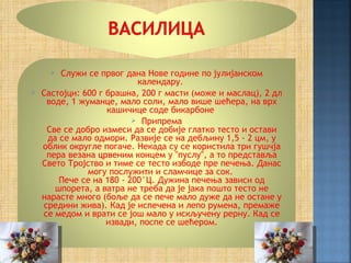  Служи се првог дана Нове године по јулијанском
                           календару.
   Састојци: 600 г брашна, 200 г масти (може и маслац), 2 дл
     воде, 1 жуманце, мало соли, мало више шећера, на врх
                    кашичице соде бикарбоне
                           Припрема
     Све се добро измеси да се добије глатко тесто и остави
     да се мало одмори. Развије се на дебљину 1,5 - 2 цм, у
    облик округле погаче. Некада су се користила три гушчја
     пера везана црвеним концем у "пуслу", а то представља
    Свето Тројство и тиме се тесто избоде пре печења. Данас
               могу послужити и сламчице за сок.
        Пече се на 180 - 200°Ц. Дужина печења зависи од
       шпорета, а ватра не треба да је јака пошто тесто не
    нарасте много (боље да се пече мало дуже да не остане у
    средини жива). Кад је испечена и лепо румена, премаже
    се медом и врати се још мало у искључену рерну. Кад се
                    извади, поспе се шећером.
 