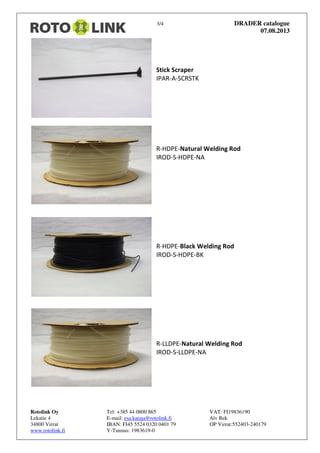 3/4 DRADER catalogue
07.08.2013
Rotolink Oy Tel: +385 44 0800 865 VAT: FI19836190
Lekatie 4 E-mail: esa.kataja@rotolink.fi Alv Rek
34800 Virrat IBAN: FI45 5524 0320 0401 79 OP Virrat:552403-240179
www.rotolink.fi Y-Tunnus: 1983619-0
Stick Scraper
IPAR-A-SCRSTK
R-HDPE-Natural Welding Rod
IROD-S-HDPE-NA
R-HDPE-Black Welding Rod
IROD-S-HDPE-BK
R-LLDPE-Natural Welding Rod
IROD-S-LLDPE-NA
 
