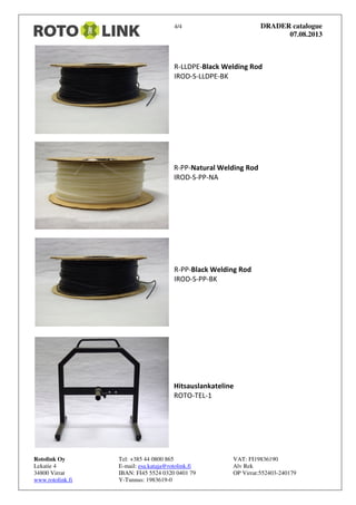 4/4 DRADER catalogue
07.08.2013
Rotolink Oy Tel: +385 44 0800 865 VAT: FI19836190
Lekatie 4 E-mail: esa.kataja@rotolink.fi Alv Rek
34800 Virrat IBAN: FI45 5524 0320 0401 79 OP Virrat:552403-240179
www.rotolink.fi Y-Tunnus: 1983619-0
R-LLDPE-Black Welding Rod
IROD-S-LLDPE-BK
R-PP-Natural Welding Rod
IROD-S-PP-NA
R-PP-Black Welding Rod
IROD-S-PP-BK
Hitsauslankateline
ROTO-TEL-1
 