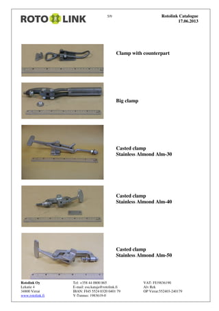 5/9 Rotolink Catalogue
17.06.2013
Rotolink Oy Tel: +358 44 0800 865 VAT: FI19836190
Lekatie 4 E-mail: esa.kataja@rotolink.fi Alv Rek
34800 Virrat IBAN: FI45 5524 0320 0401 79 OP Virrat:552403-240179
www.rotolink.fi Y-Tunnus: 1983619-0
Clamp with counterpart
Big clamp
Casted clamp
Stainless Almond Alm-30
Casted clamp
Stainless Almond Alm-40
Casted clamp
Stainless Almond Alm-50
 