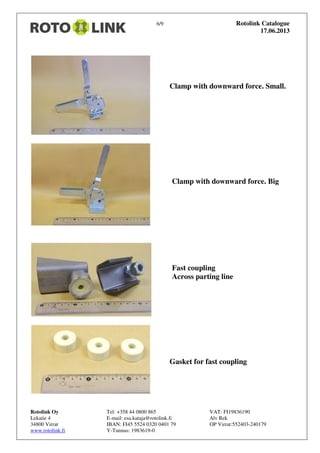 6/9 Rotolink Catalogue
17.06.2013
Rotolink Oy Tel: +358 44 0800 865 VAT: FI19836190
Lekatie 4 E-mail: esa.kataja@rotolink.fi Alv Rek
34800 Virrat IBAN: FI45 5524 0320 0401 79 OP Virrat:552403-240179
www.rotolink.fi Y-Tunnus: 1983619-0
Clamp with downward force. Small.
Clamp with downward force. Big
Fast coupling
Across parting line
Gasket for fast coupling
 