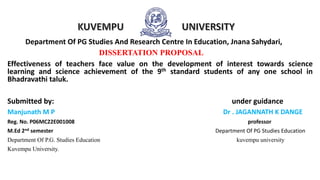 Department Of PG Studies And Research Centre In Education, Jnana Sahydari,
DISSERTATION PROPOSAL
Effectiveness of teachers face value on the development of interest towards science
learning and science achievement of the 9th standard students of any one school in
Bhadravathi taluk.
Submitted by: under guidance
Manjunath M P Dr . JAGANNATH K DANGE
Reg. No. P06MC22E001008 professor
M.Ed 2nd semester Department Of PG Studies Education
Department Of P.G. Studies Education kuvempu university
Kuvempu University.
 