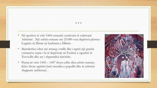 …
• Në qershor të vitit 1444 osmanët vendosën të sulmojnë
Arbërinë . Një ushtri osmane me 25.000 veta depërtoi përmes
Luginës së Drinit në krahinën e Dibrës .
• Skënderbeu ishte një strateg i rrallë dhe i ngriti një grackë
osmanëve sepse i la të depërtojë në Fushën e ngushtë të
Torviollit dhe aty i shpartalloi tërësisht .
• Pastaj në vitet 1445 – 1447 thyen edhe disa ushtri osmane .
Këto fitore ngritën lartë moralin e popullit dhe të ushtrisë
shqiptare (arbërore) .
 
