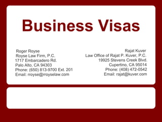 Business Visas
Roger Royse                                            Rajat Kuver
Royse Law Firm, P.C.             Law Office of Rajat P. Kuver, P.C.
1717 Embarcadero Rd.                   19925 Stevens Creek Blvd.
Palo Alto, CA 94303                           Cupertino, CA 95014
Phone: (650) 813-9700 Ext. 201              Phone: (408) 472-0542
Email: rroyse@rroyselaw.com                Email: rajat@kuver.com
 