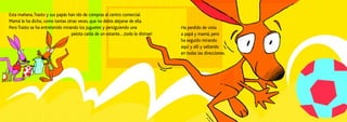Esta mañana,Trasto y sus papás han ido de compras al centro comercial.
Mamá le ha dicho, como tantas otras veces, que no debía alejarse de ella.
Pero Trasto se ha entretenido mirando los juguetes y persiguiendo una
pelota caída de un estante... ¡todo le distrae!
Ha perdido de vista
a papá y mamá, pero
ha seguido mirando
aquí y allí y saltando
en todas las direcciones.
 