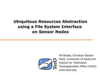 Ubiquitous Resources Abstraction
 using a File System Interface
        on Sensor Nodes




                   Till Riedel, Christian Decker
                   TecO, University of Karlsruhe
                   Institut for Telematics
                   Telecooperation Office (TecO)
                   www.teco.edu
 