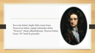 Kuvvetin birimi, İngiliz bilim insanı Isaac
Newton’un bilime yaptığı katkılardan dolayı
“Newton” olarak adlandırılmıştır. Newton birimi,
kısaca “N” harfi ile gösterilir.
 