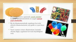 • Dinamometrelerin yapımında esnek cisimler
kullanılır. Dinamometrelerin en yaygını sarmal
yaylı olanlarıdır.
• Bu tür dinamometrelerde uygulanan kuvvetin
etkisiyle dinamometrenin yayı gerilir ve yayın boyu
uzar.
• Yayın uzaması sonucu dinamometre üzerinde
okunan değer, uygulanan kuvvetin büyüklüğünü
verir.
 