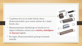 • Uygulanan kuvvet ne kadar büyük olursa
dinamometredeki yayın uzama miktarı da o kadar
büyük olur.
• Dinamometrenin ölçebileceği en büyük kuvvet
değeri; kullanılan sarmal yayın cinsine, kalınlığına
ve boyuna bağlıdır.
• Bu değer, dinamometrelerin gösterge kısmında
belirtilir.
 
