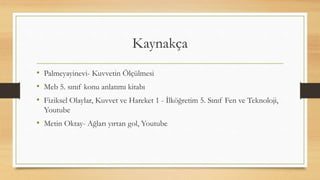 Kaynakça
• Palmeyayinevi- Kuvvetin Ölçülmesi
• Meb 5. sınıf konu anlatımı kitabı
• Fiziksel Olaylar, Kuvvet ve Hareket 1 - İlköğretim 5. Sınıf Fen ve Teknoloji,
Youtube
• Metin Oktay- Ağları yırtan gol, Youtube
 