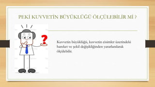 PEKİ KUVVETİN BÜYÜKLÜĞÜ ÖLÇÜLEBİLİR Mİ ?
Kuvvetin büyüklüğü, kuvvetin cisimler üzerindeki
hareket ve şekil değişikliğinden yararlanılarak
ölçülebilir.
 